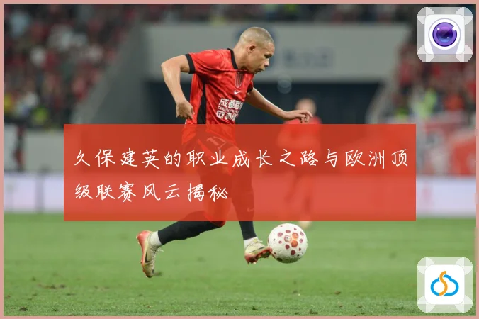 久保建英的职业成长之路与欧洲顶级联赛风云揭秘