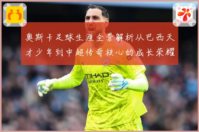 奥斯卡足球生涯全景解析从巴西天才少年到中超传奇核心的成长荣耀与时代印记