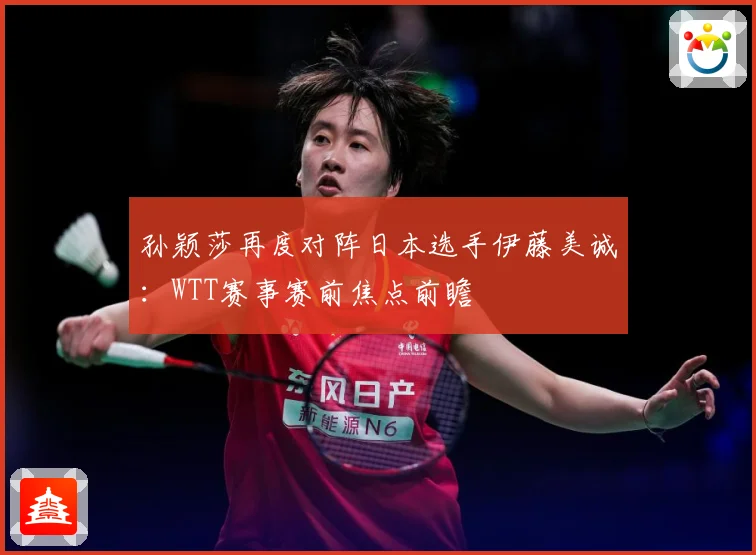 孙颖莎再度对阵日本选手伊藤美诚：WTT赛事赛前焦点前瞻