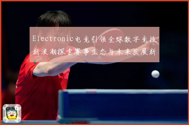 Electronic电竞引领全球数字竞技新浪潮探索赛事生态与未来发展新机遇