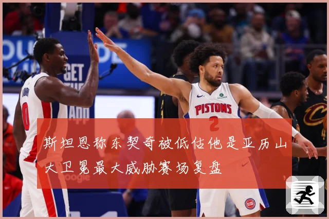 斯坦恩称东契奇被低估他是亚历山大卫冕最大威胁赛场复盘