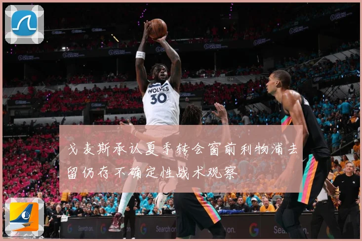 戈麦斯承认夏季转会窗前利物浦去留仍存不确定性战术观察