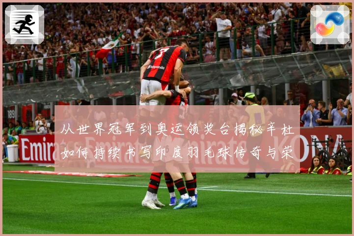 从世界冠军到奥运领奖台揭秘辛杜如何持续书写印度羽毛球传奇与荣耀之路