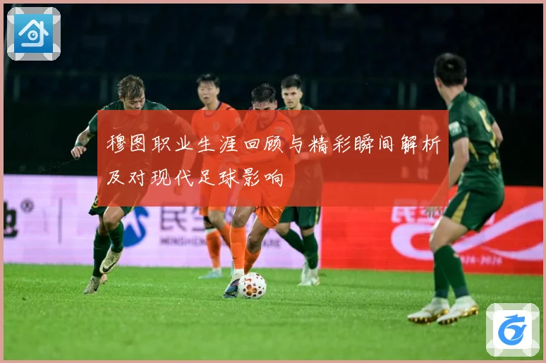 穆图职业生涯回顾与精彩瞬间解析及对现代足球影响