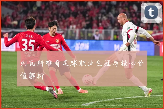 利瓦科维奇足球职业生涯与核心价值解析