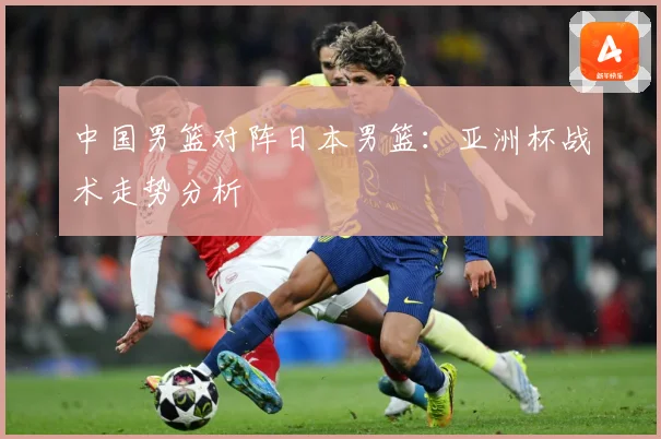 中国男篮对阵日本男篮：亚洲杯战术走势分析