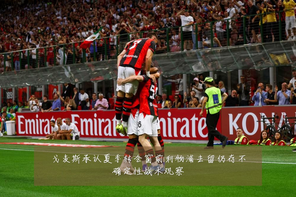 戈麦斯承认夏季转会窗前利物浦去留仍存不确定性战术观察