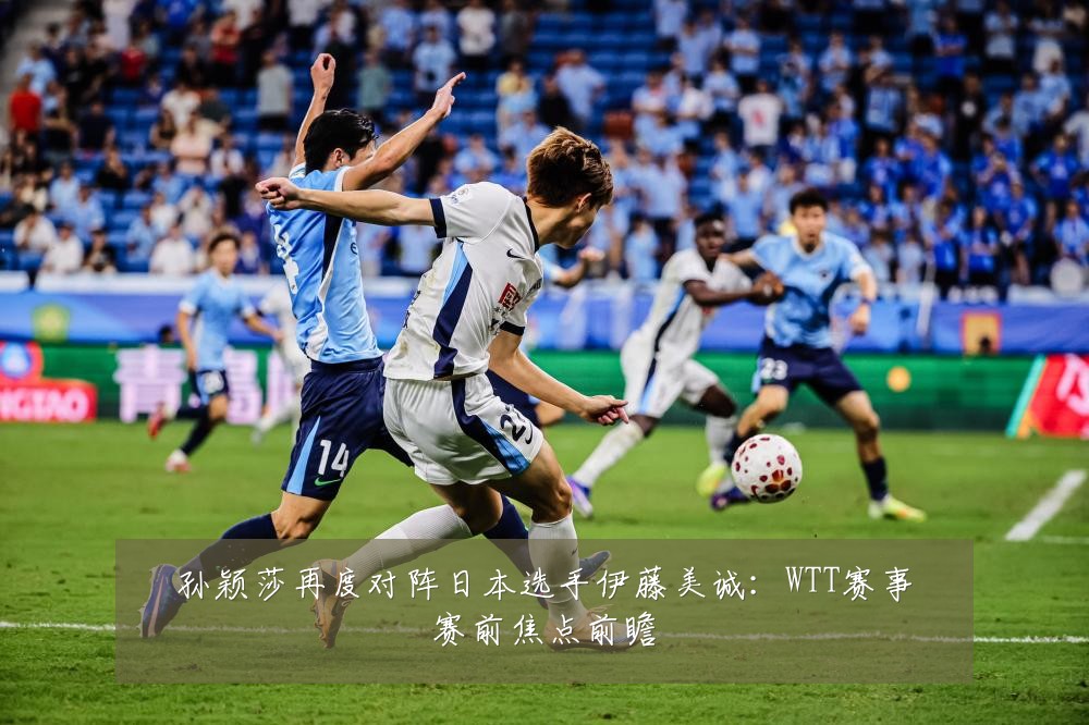 孙颖莎再度对阵日本选手伊藤美诚：WTT赛事赛前焦点前瞻